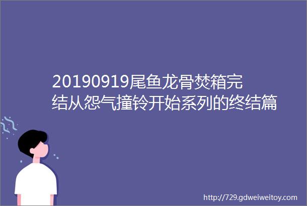 20190919尾鱼龙骨焚箱完结从怨气撞铃开始系列的终结篇