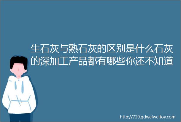 生石灰与熟石灰的区别是什么石灰的深加工产品都有哪些你还不知道彻底讲清楚